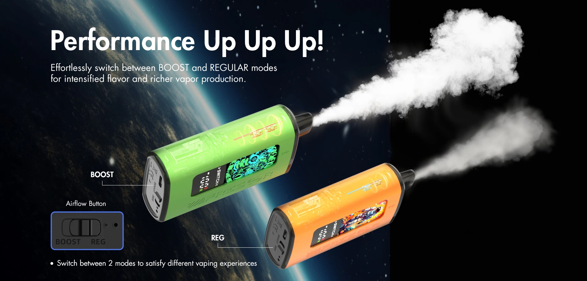 Performance Up Up Up! Effortlessly switch between BOOST and REGULAR modes for intensified flavor and richer vapor production.