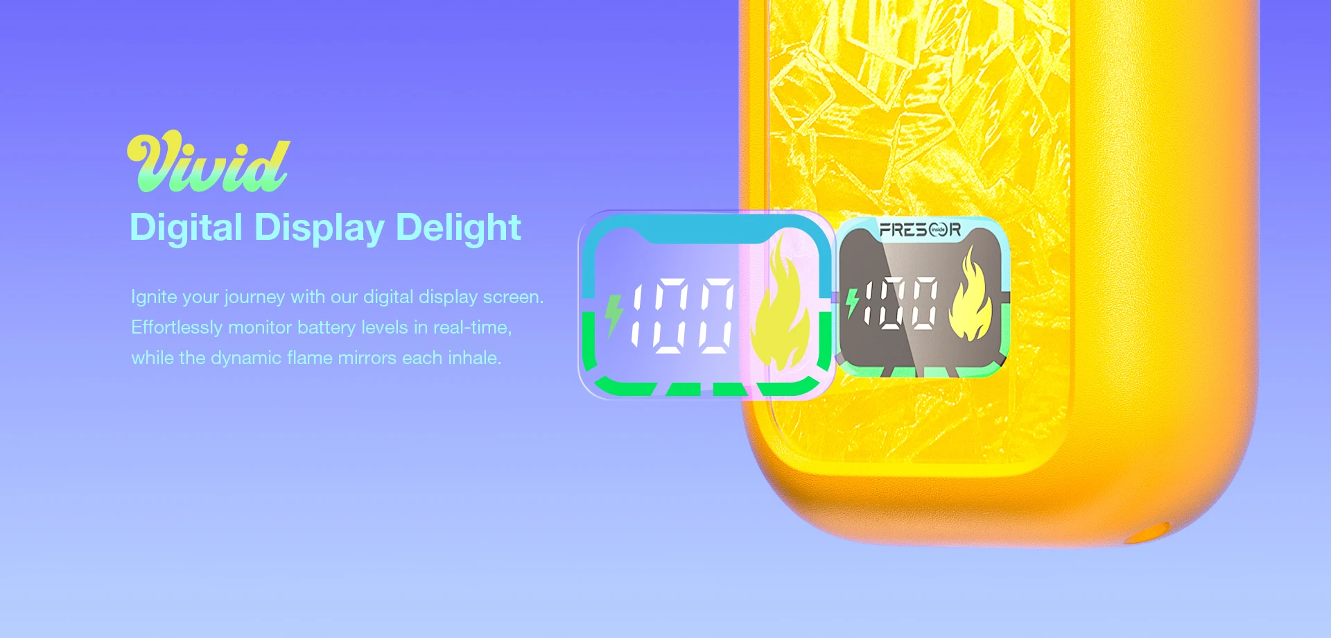 Vivid Digital Display Delight lgnite your journey with our digital display screen. Effortlessly monitor battery levels in real-time, while the dynamic flame mirrors each inhale.