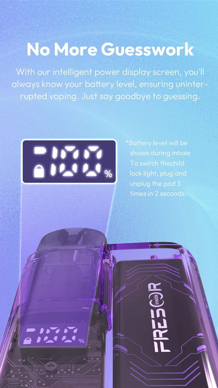 No More Guesswork With our intelligent power display screen, you'll always know your battery level, ensuring uninterrupted vaping. Just say goodbye to guessing.  *Battery level will be shown during inhale. To switch thechild lock light, plug and unplug the pod 3 times in 2 seconds.