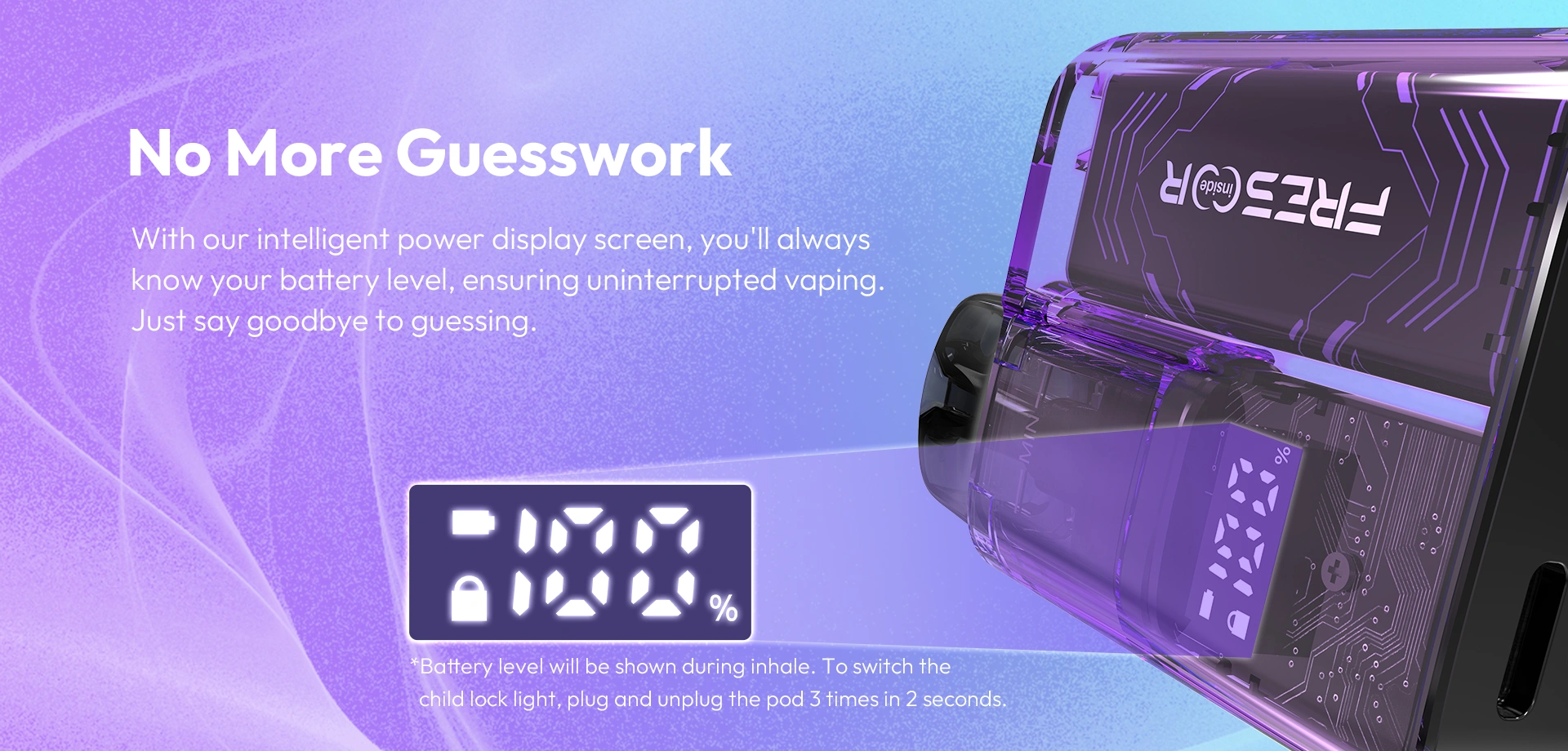 No More Guesswork With our intelligent power display screen, you'll always know your battery level, ensuring uninterrupted vaping. Just say goodbye to guessing.  *Battery level will be shown during inhale. To switch thechild lock light, plug and unplug the pod 3 times in 2 seconds.