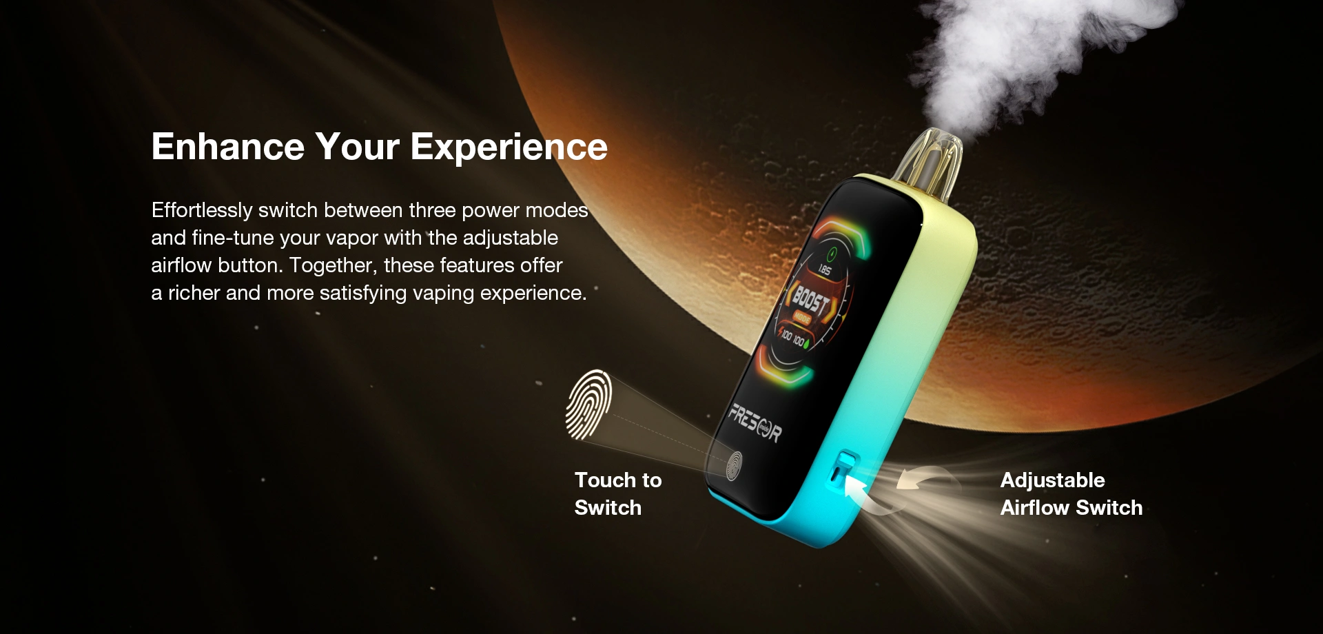 Enhance Your Experience  Effortlessly switch between three power modes and fine-tune your vapor with the adjustable airflow button. Together, these features offer a richer and more satisfying vaping experience.  Touch to Switch  Adjustable Airflow Switch